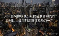 天天影院像校准：从提前准备到同口径对比，让你的观影体验焕然一新