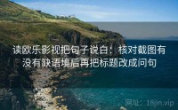 读欧乐影视把句子说白：核对截图有没有缺语境后再把标题改成问句