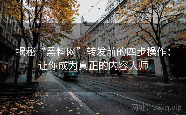 揭秘“黑料网”转发前的四步操作：让你成为真正的内容大师