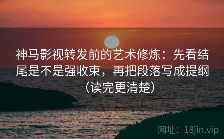 神马影视转发前的艺术修炼：先看结尾是不是强收束，再把段落写成提纲（读完更清楚）