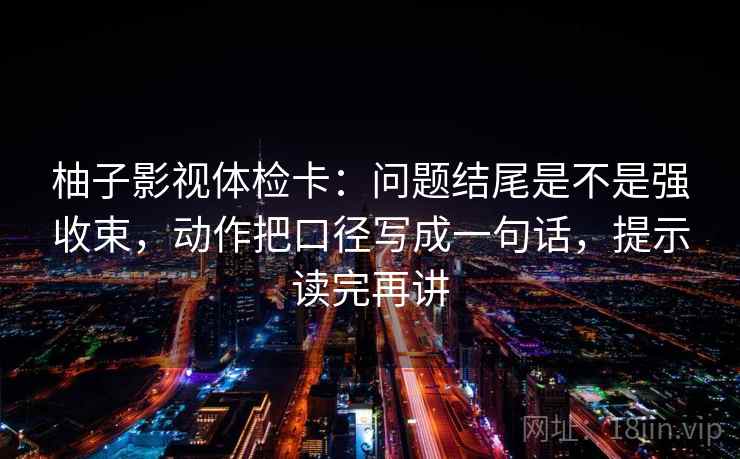 柚子影视体检卡：问题结尾是不是强收束，动作把口径写成一句话，提示读完再讲