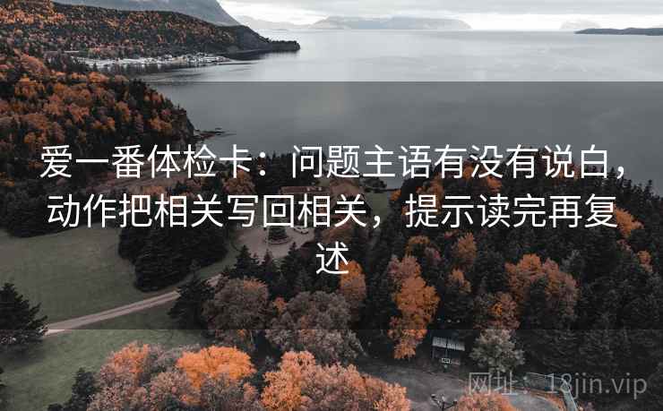 爱一番体检卡：问题主语有没有说白，动作把相关写回相关，提示读完再复述