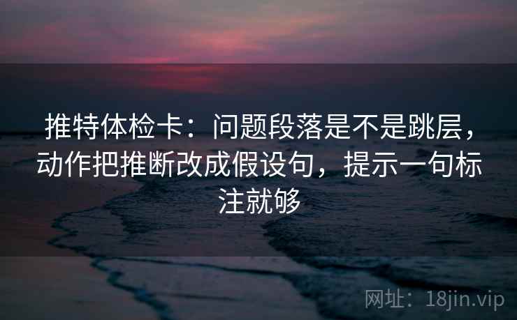 推特体检卡：问题段落是不是跳层，动作把推断改成假设句，提示一句标注就够