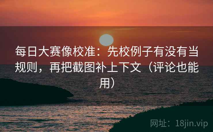 每日大赛像校准：先校例子有没有当规则，再把截图补上下文（评论也能用）