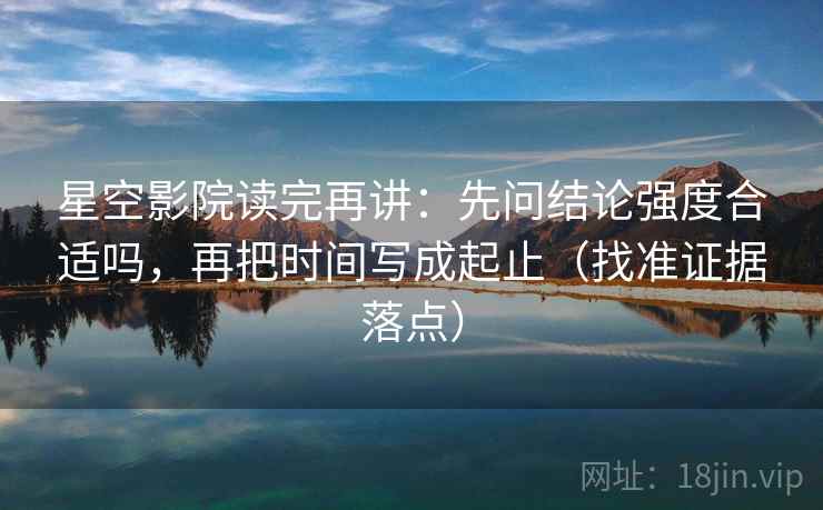 星空影院读完再讲：先问结论强度合适吗，再把时间写成起止（找准证据落点）