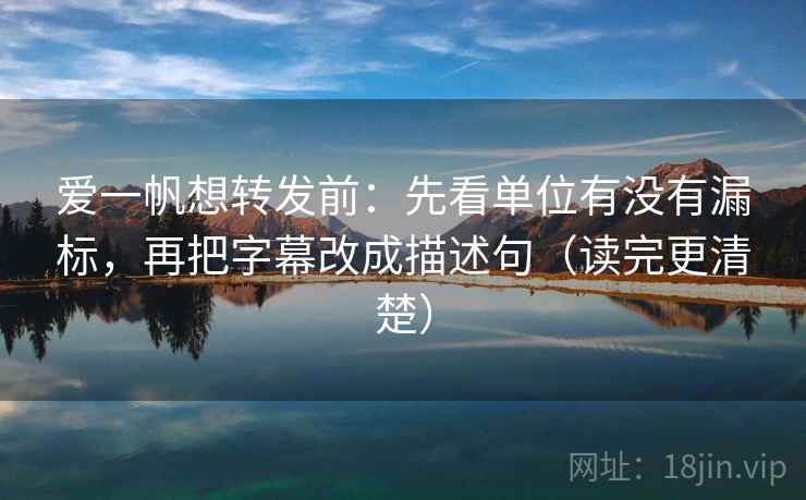爱一帆想转发前：先看单位有没有漏标，再把字幕改成描述句（读完更清楚）