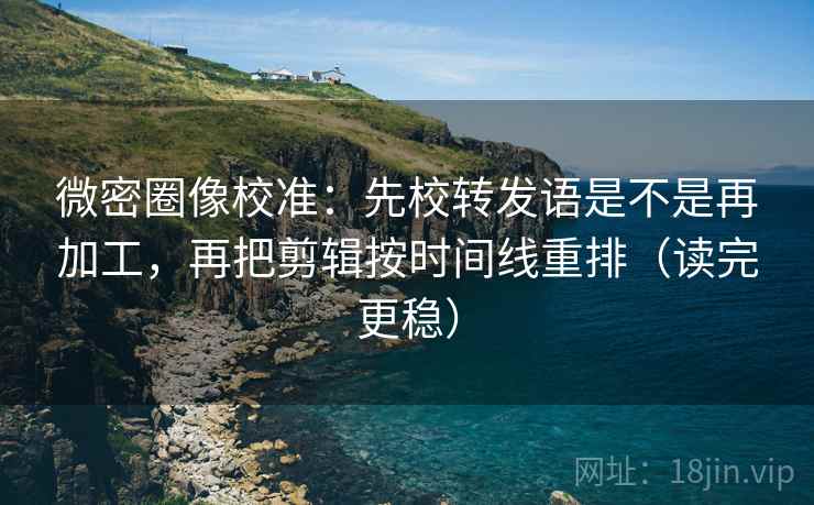 微密圈像校准：先校转发语是不是再加工，再把剪辑按时间线重排（读完更稳）