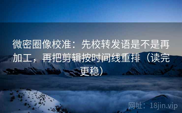 微密圈像校准：先校转发语是不是再加工，再把剪辑按时间线重排（读完更稳）