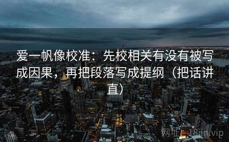 爱一帆像校准：先校相关有没有被写成因果，再把段落写成提纲（把话讲直）