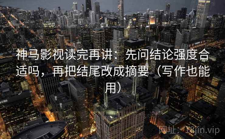 神马影视读完再讲：先问结论强度合适吗，再把结尾改成摘要（写作也能用）