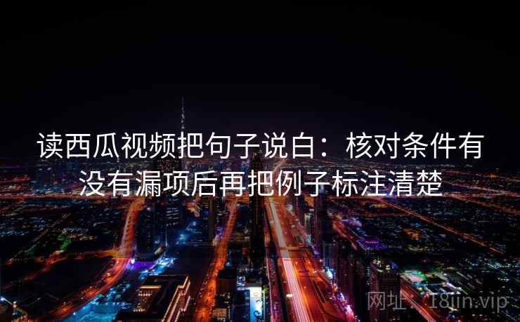 读西瓜视频把句子说白：核对条件有没有漏项后再把例子标注清楚