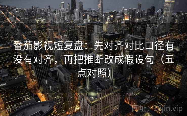 番茄影视短复盘：先对齐对比口径有没有对齐，再把推断改成假设句（五点对照）