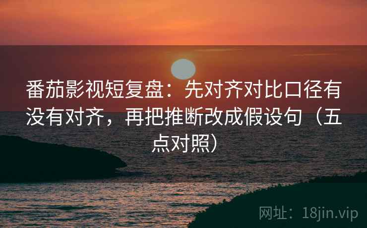 番茄影视短复盘：先对齐对比口径有没有对齐，再把推断改成假设句（五点对照）