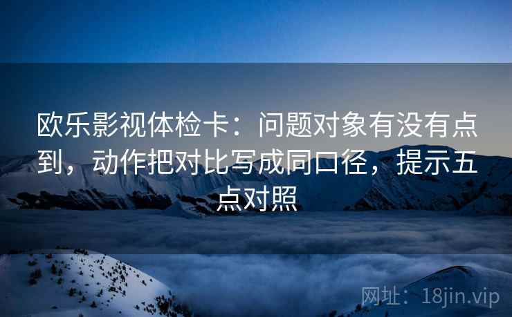 欧乐影视体检卡：问题对象有没有点到，动作把对比写成同口径，提示五点对照