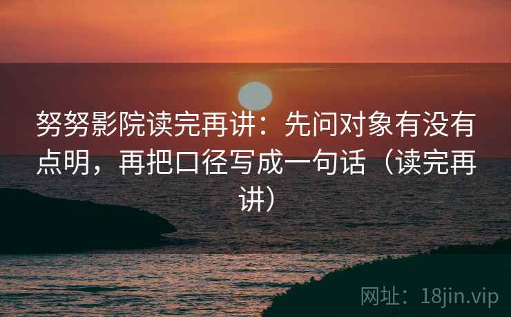 努努影院读完再讲：先问对象有没有点明，再把口径写成一句话（读完再讲）