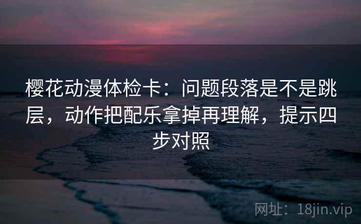 樱花动漫体检卡：问题段落是不是跳层，动作把配乐拿掉再理解，提示四步对照