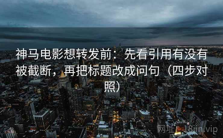 神马电影想转发前:先看引用有没有被截断,再把标题改成问句(四步对照) 神马电影想转发前:先看引用有没有被截断,再把标题改成问句(四步对照)