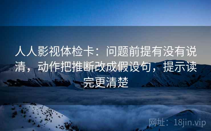 人人影视体检卡：问题前提有没有说清，动作把推断改成假设句，提示读完更清楚