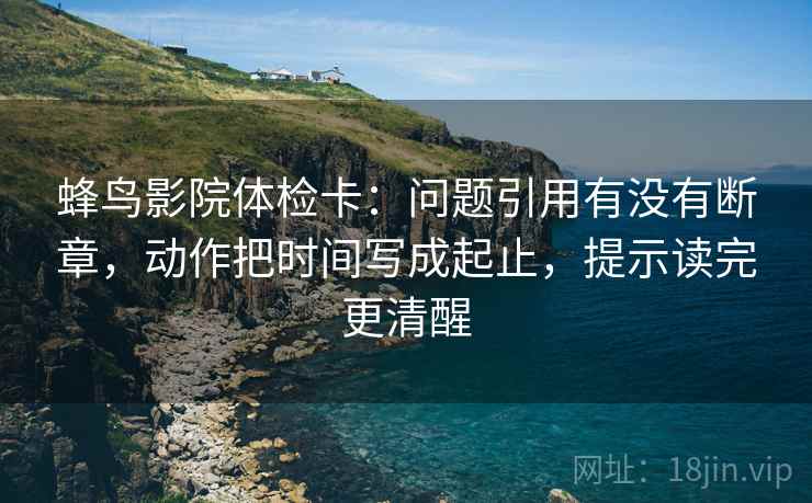 蜂鸟影院体检卡：问题引用有没有断章，动作把时间写成起止，提示读完更清醒