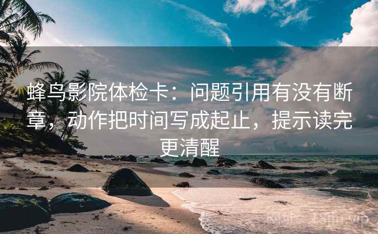 蜂鸟影院体检卡：问题引用有没有断章，动作把时间写成起止，提示读完更清醒