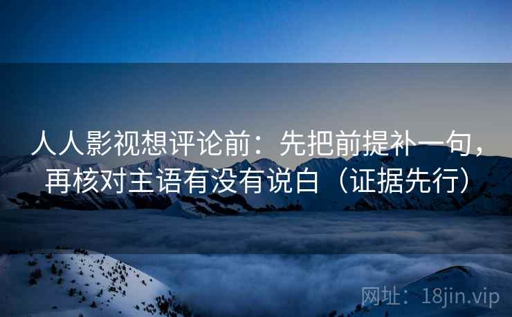 人人影视想评论前:先把前提补一句,再核对主语有没有说白(证据先行) 人人影视想评论前:先把前提补一句,再核对主语有没有说白(证据先行)