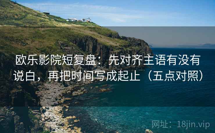 欧乐影院短复盘：先对齐主语有没有说白，再把时间写成起止（五点对照）