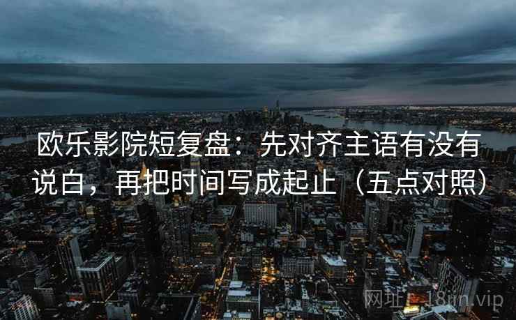 欧乐影院短复盘：先对齐主语有没有说白，再把时间写成起止（五点对照）