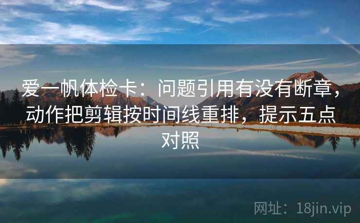 爱一帆体检卡:问题引用有没有断章,动作把剪辑按时间线重排,提示五点对照 爱一帆体检卡:问题引用有没有断章,动作把剪辑按时间线重排,提示五点对照