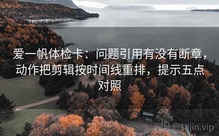 爱一帆体检卡:问题引用有没有断章,动作把剪辑按时间线重排,提示五点对照 爱一帆体检卡:问题引用有没有断章,动作把剪辑按时间线重排,提示五点对照