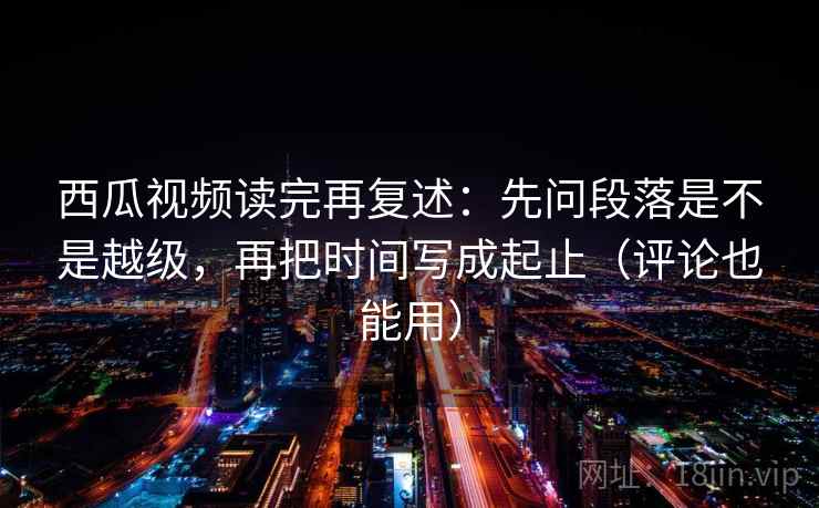 西瓜视频读完再复述:先问段落是不是越级,再把时间写成起止(评论也能用) 西瓜视频读完再复述:先问段落是不是越级,再把时间写成起止(评论也能用)