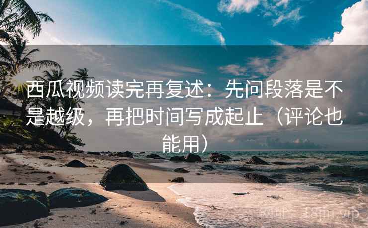 西瓜视频读完再复述:先问段落是不是越级,再把时间写成起止(评论也能用) 西瓜视频读完再复述:先问段落是不是越级,再把时间写成起止(评论也能用)