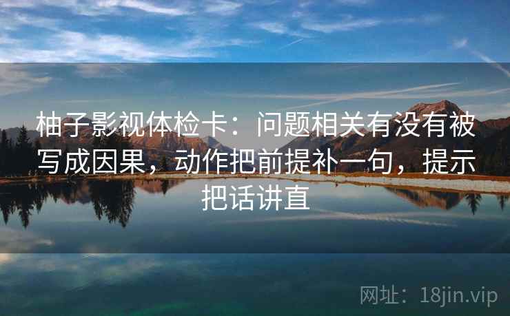 柚子影视体检卡：问题相关有没有被写成因果，动作把前提补一句，提示把话讲直