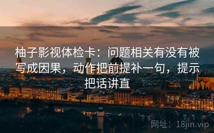 柚子影视体检卡：问题相关有没有被写成因果，动作把前提补一句，提示把话讲直