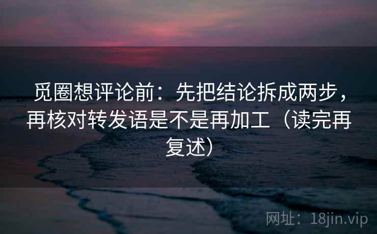 觅圈想评论前：先把结论拆成两步，再核对转发语是不是再加工（读完再复述）