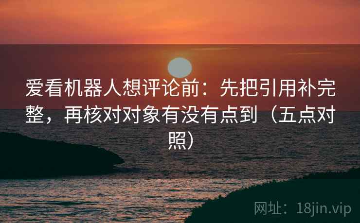 爱看机器人想评论前：先把引用补完整，再核对对象有没有点到（五点对照）
