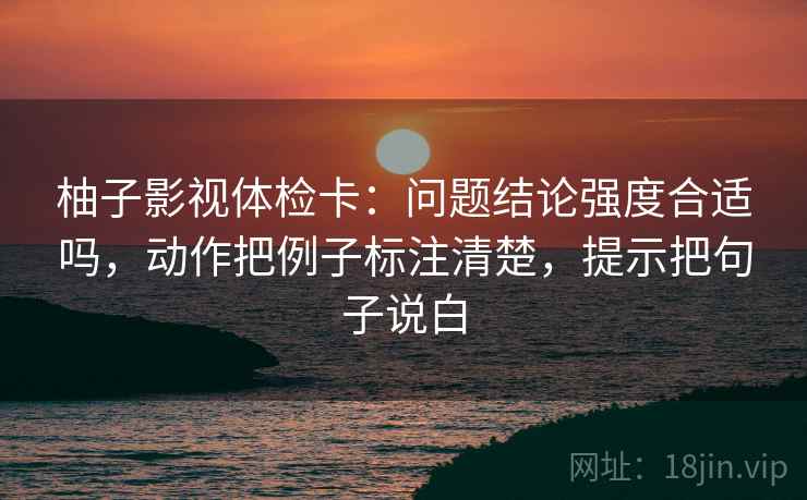 柚子影视体检卡：问题结论强度合适吗，动作把例子标注清楚，提示把句子说白