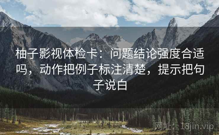 柚子影视体检卡：问题结论强度合适吗，动作把例子标注清楚，提示把句子说白