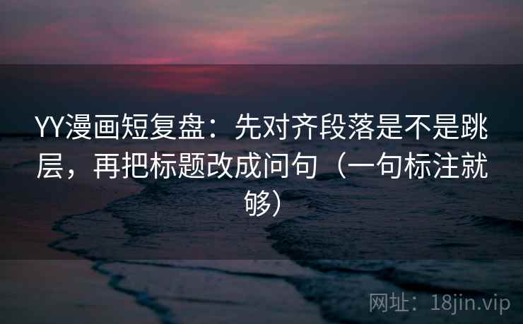 YY漫画短复盘：先对齐段落是不是跳层，再把标题改成问句（一句标注就够）
