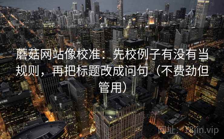 蘑菇网站像校准：先校例子有没有当规则，再把标题改成问句（不费劲但管用）