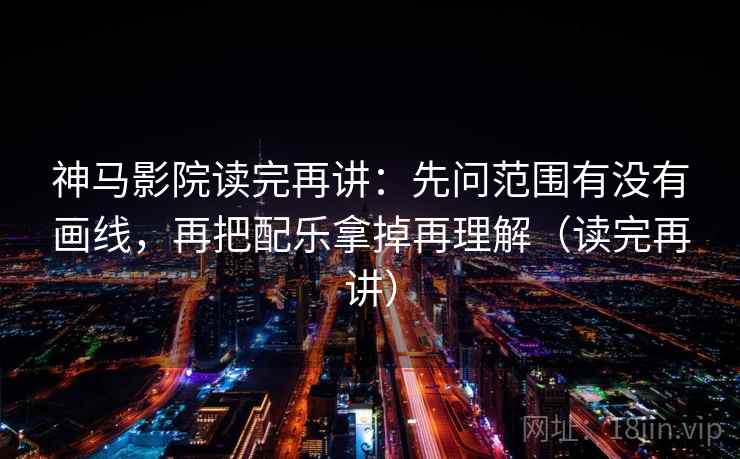神马影院读完再讲：先问范围有没有画线，再把配乐拿掉再理解（读完再讲）