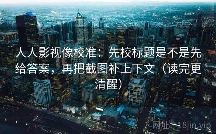 人人影视像校准：先校标题是不是先给答案，再把截图补上下文（读完更清醒）