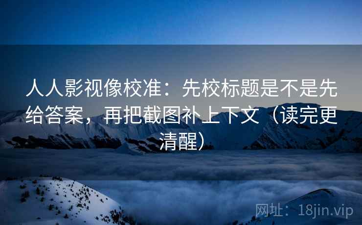 人人影视像校准：先校标题是不是先给答案，再把截图补上下文（读完更清醒）