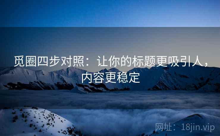 觅圈四步对照：让你的标题更吸引人，内容更稳定