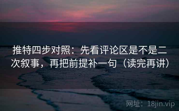 推特四步对照：先看评论区是不是二次叙事，再把前提补一句（读完再讲）