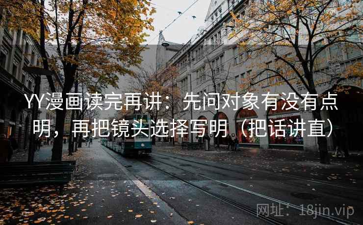 YY漫画读完再讲：先问对象有没有点明，再把镜头选择写明（把话讲直）