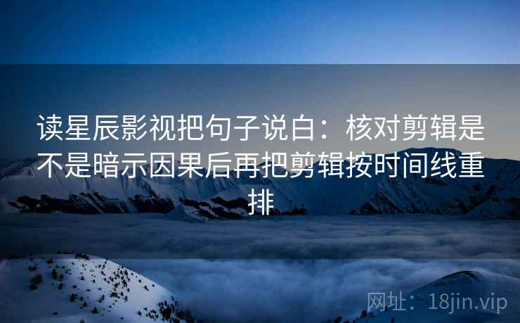 读星辰影视把句子说白：核对剪辑是不是暗示因果后再把剪辑按时间线重排