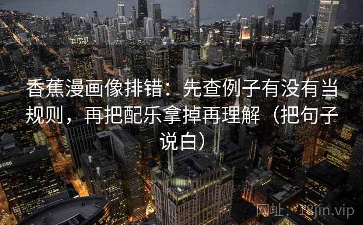 香蕉漫画像排错：先查例子有没有当规则，再把配乐拿掉再理解（把句子说白）