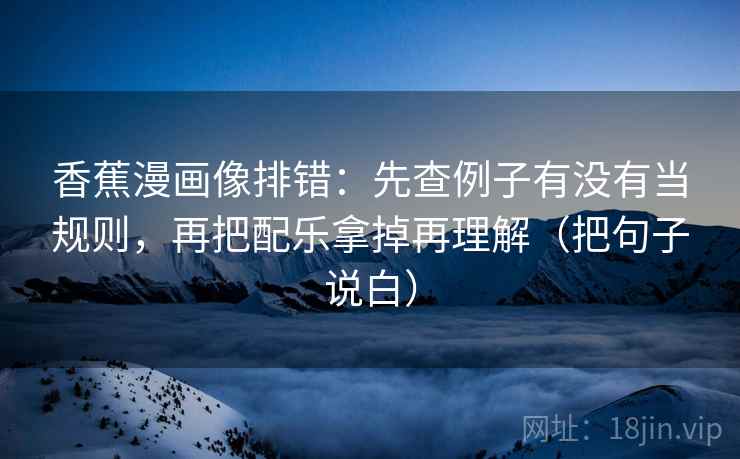 香蕉漫画像排错：先查例子有没有当规则，再把配乐拿掉再理解（把句子说白）