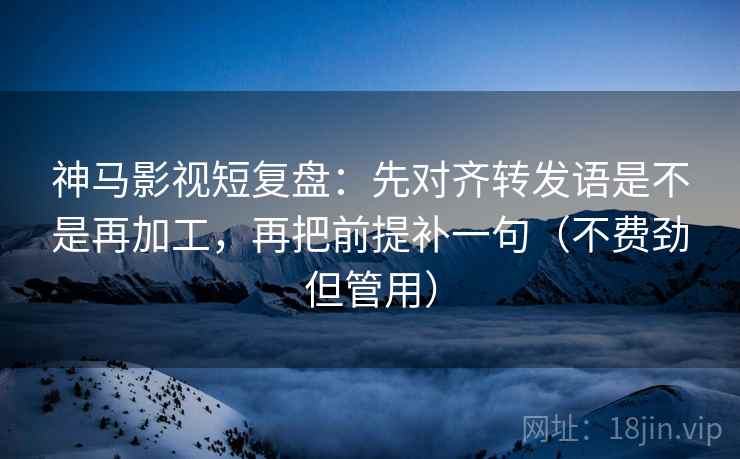 神马影视短复盘：先对齐转发语是不是再加工，再把前提补一句（不费劲但管用）