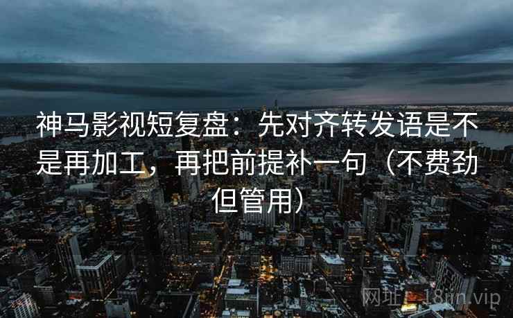 神马影视短复盘：先对齐转发语是不是再加工，再把前提补一句（不费劲但管用）